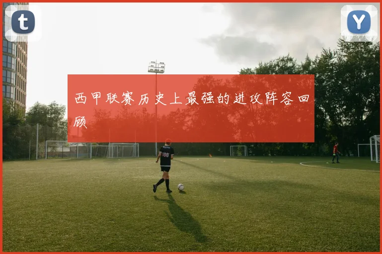 西甲联赛历史上最强的进攻阵容回顾