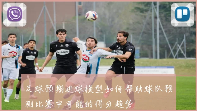 足球预期进球模型如何帮助球队预测比赛中可能的得分趋势