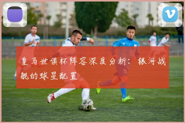皇马世俱杯阵容深度分析：银河战舰的球星配置