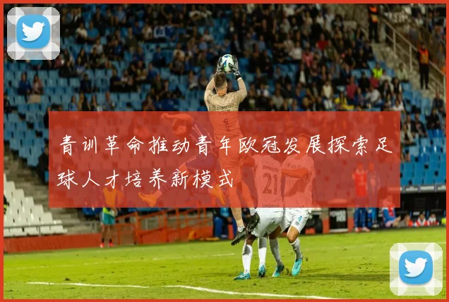 青训革命推动青年欧冠发展探索足球人才培养新模式